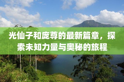 光仙子和庞尊的最新篇章，探索未知力量与奥秘的旅程