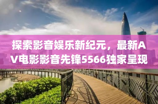 探索影音娱乐新纪元，最新AV电影影音先锋5566独家呈现
