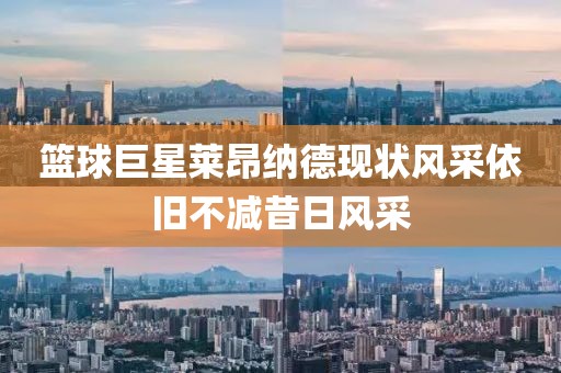 篮球巨星莱昂纳德现状风采依旧不减昔日风采