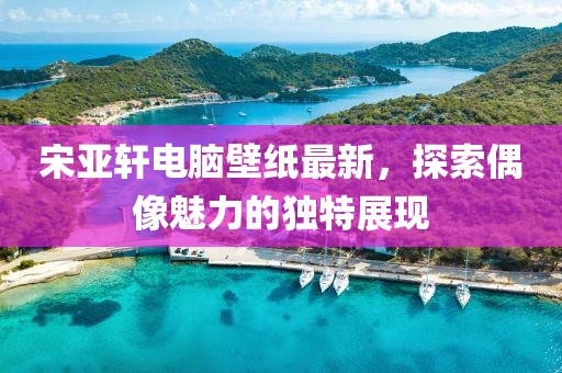 宋亚轩电脑壁纸最新，探索偶像魅力的独特展现