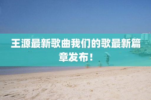 王源最新歌曲我们的歌最新篇章发布！