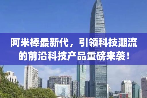 阿米棒最新代，引领科技潮流的前沿科技产品重磅来袭！