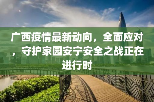 广西疫情最新动向，全面应对，守护家园安宁安全之战正在进行时