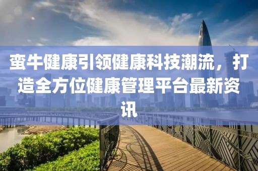 蛮牛健康引领健康科技潮流，打造全方位健康管理平台最新资讯