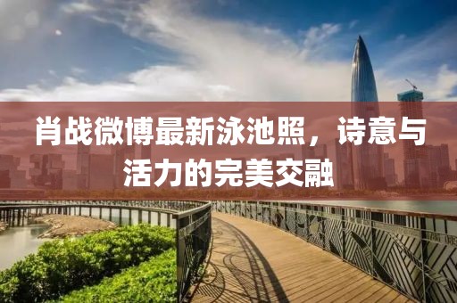 肖战微博最新泳池照，诗意与活力的完美交融