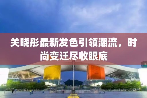 关晓彤最新发色引领潮流，时尚变迁尽收眼底