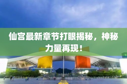 仙宫最新章节打眼揭秘，神秘力量再现！