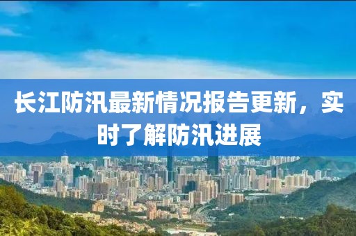 长江防汛最新情况报告更新，实时了解防汛进展