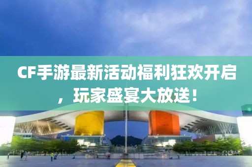 CF手游最新活动福利狂欢开启，玩家盛宴大放送！