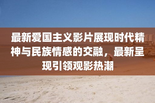 最新爱国主义影片展现时代精神与民族情感的交融，最新呈现引领观影热潮