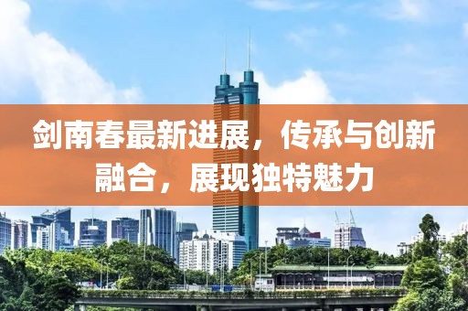 剑南春最新进展，传承与创新融合，展现独特魅力