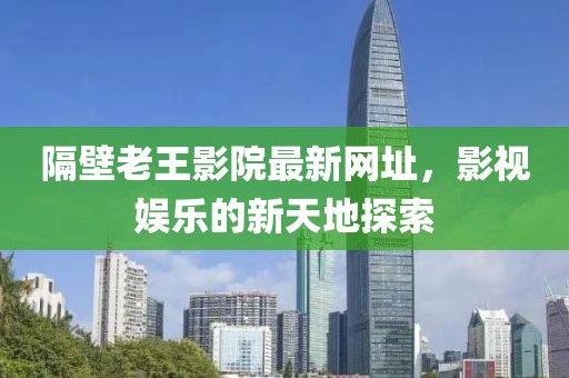 隔壁老王影院最新网址，影视娱乐的新天地探索