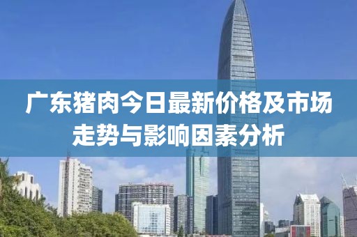 广东猪肉今日最新价格及市场走势与影响因素分析