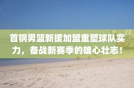 首钢男篮新援加盟重塑球队实力，备战新赛季的雄心壮志！