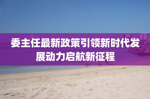 委主任最新政策引领新时代发展动力启航新征程