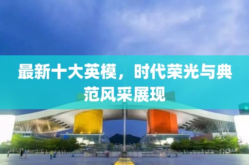 最新十大英模，时代荣光与典范风采展现