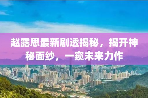 赵露思最新剧透揭秘，揭开神秘面纱，一窥未来力作