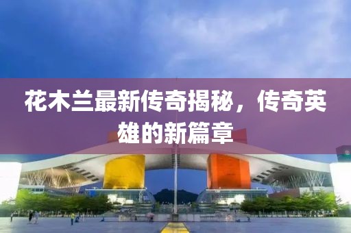 花木兰最新传奇揭秘，传奇英雄的新篇章