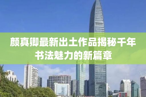 颜真卿最新出土作品揭秘千年书法魅力的新篇章