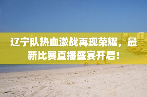 辽宁队热血激战再现荣耀，最新比赛直播盛宴开启！