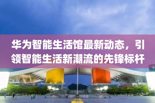 华为智能生活馆最新动态，引领智能生活新潮流的先锋标杆