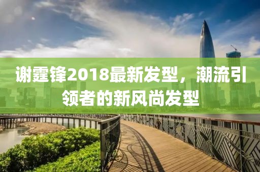 谢霆锋2018最新发型，潮流引领者的新风尚发型