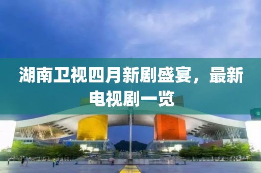 湖南卫视四月新剧盛宴，最新电视剧一览
