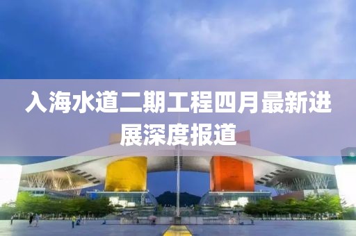 入海水道二期工程四月最新进展深度报道