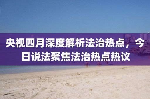 央视四月深度解析法治热点，今日说法聚焦法治热点热议