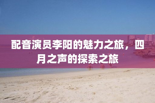 配音演员李阳的魅力之旅，四月之声的探索之旅