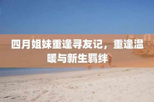 四月姐妹重逢寻友记，重逢温暖与新生羁绊