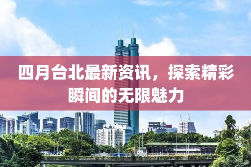 四月台北最新资讯，探索精彩瞬间的无限魅力