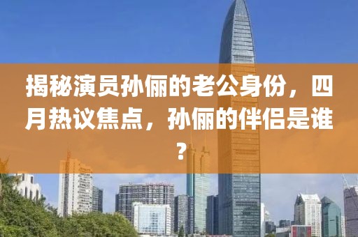 揭秘演员孙俪的老公身份，四月热议焦点，孙俪的伴侣是谁？