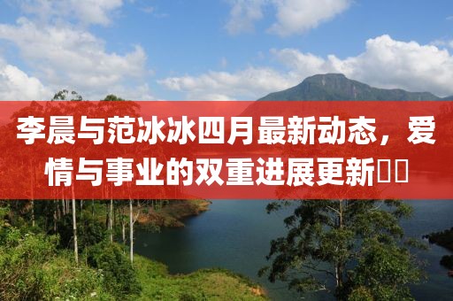 李晨与范冰冰四月最新动态，爱情与事业的双重进展更新​​
