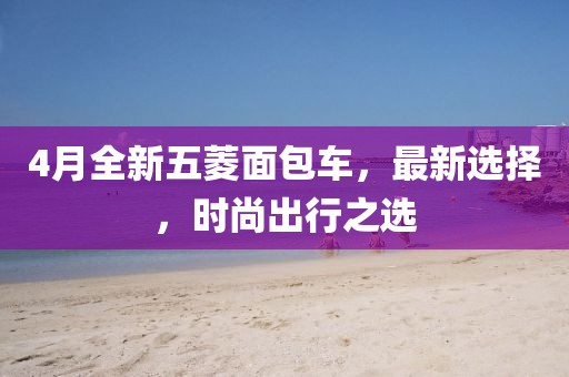 4月全新五菱面包车，最新选择，时尚出行之选