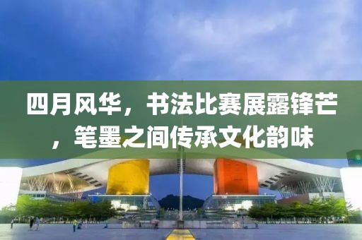 四月风华，书法比赛展露锋芒，笔墨之间传承文化韵味