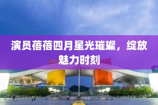 演员蓓蓓四月星光璀璨，绽放魅力时刻