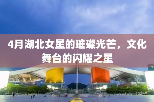 4月湖北女星的璀璨光芒，文化舞台的闪耀之星