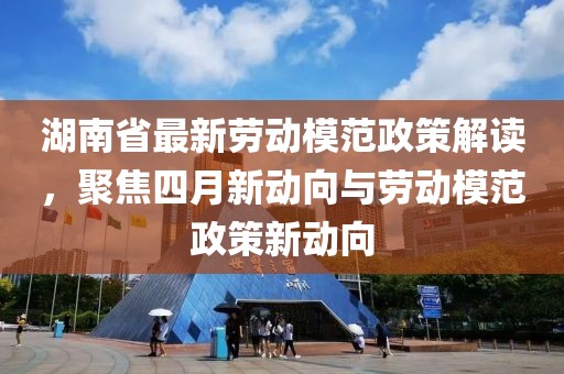 湖南省最新劳动模范政策解读，聚焦四月新动向与劳动模范政策新动向