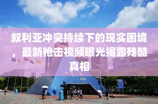 叙利亚冲突持续下的现实困境，最新枪击视频曝光揭露残酷真相