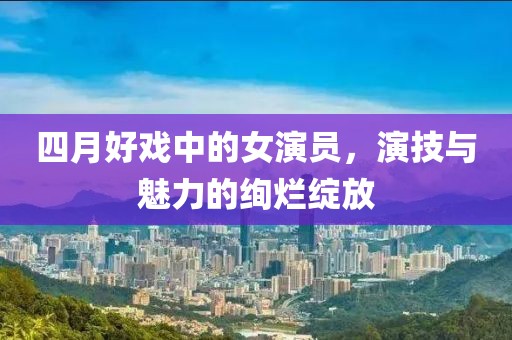 四月好戏中的女演员，演技与魅力的绚烂绽放