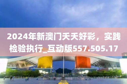 2024年新澳门夭夭好彩，实践检验执行_互动版557.505.17