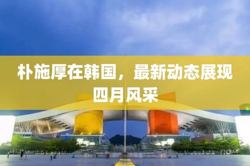 朴施厚在韩国，最新动态展现四月风采