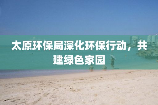 太原环保局深化环保行动，共建绿色家园