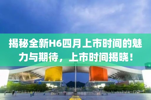 揭秘全新H6四月上市时间的魅力与期待，上市时间揭晓！