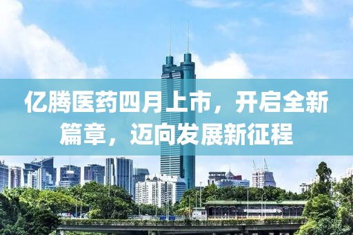 亿腾医药四月上市，开启全新篇章，迈向发展新征程