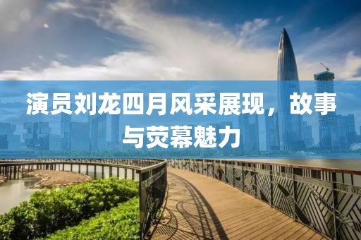 演员刘龙四月风采展现，故事与荧幕魅力