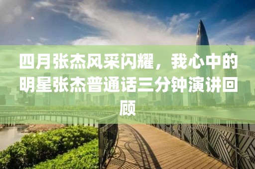 四月张杰风采闪耀，我心中的明星张杰普通话三分钟演讲回顾