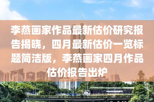 李燕画家作品最新估价研究报告揭晓，四月最新估价一览标题简洁版，李燕画家四月作品估价报告出炉