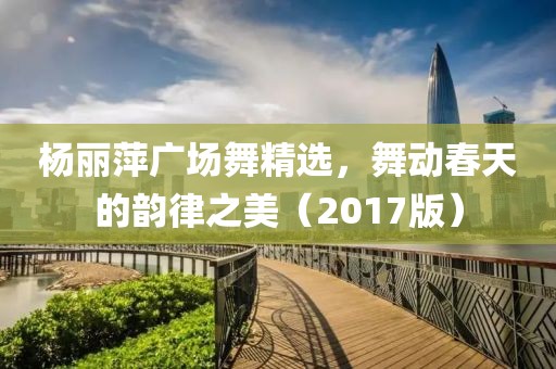 杨丽萍广场舞精选，舞动春天的韵律之美（2017版）